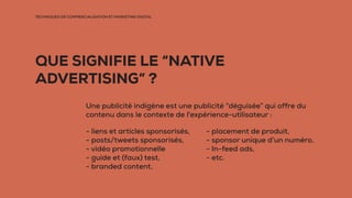 TECHNIQUES DE COMMERCIALISATION ET MARKETING DIGITAL
QUE SIGNIFIE LE “NATIVE
ADVERTISING” ?
Une publicité indigène est une publicité “déguisée” qui offre du
contenu dans le contexte de l'expérience-utilisateur :
- liens et articles sponsorisés,
- posts/tweets sponsorisés,
- vidéo promotionnelle
- guide et (faux) test,
- branded content,
- placement de produit,
- sponsor unique d’un numéro,
- In-feed ads,
- etc.
 
