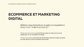 TECHNIQUES DE COMMERCIALISATION ET MARKETING DIGITAL
ECOMMERCE ET MARKETING
DIGITAL
Mettons-nous d’accord sur un point, on ne parlera ni
d’app reskin* ni de dropshipping**.
(*) Le reskin ou reskinning est le fait de copier le code source d’une
application en en changeant le design
(**) Le dropshipping est le fait de vendre des produits en ligne, produits
par des tierces, et sans entretenir des stocks
 