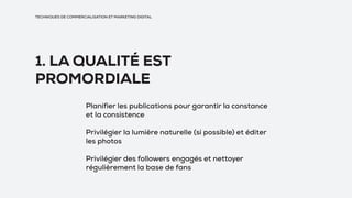 TECHNIQUES DE COMMERCIALISATION ET MARKETING DIGITAL
1. LA QUALITÉ EST
PROMORDIALE
Planifier les publications pour garantir la constance
et la consistence
Privilégier la lumière naturelle (si possible) et éditer
les photos
Privilégier des followers engagés et nettoyer
régulièrement la base de fans
 