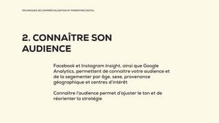 TECHNIQUES DE COMMERCIALISATION ET MARKETING DIGITAL
2. CONNAÎTRE SON
AUDIENCE
Facebook et Instagram Insight, ainsi que Google
Analytics, permettent de connaitre votre audience et
de la segementer par âge, sexe, provenance
géographique et centres d’intérêt
Connaître l’audience permet d’ajuster le ton et de
réorienter la stratégie
 