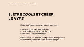TECHNIQUES DE COMMERCIALISATION ET MARKETING DIGITAL
3. ÊTRE COOLS ET CRÉER
LE HYPE
En tant qu’espèce, nous les humains aimons :
- vivre en groupe et nous intégrer
- avoir le sentiment d’appartenance
- suivre des modèles (leaders)
Des instincts sur lesquels il est possible de capitaliser
en faisant la promotion d’une marque en ligne
 