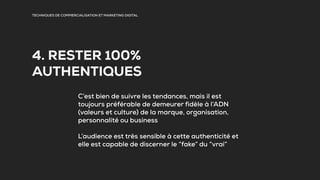 TECHNIQUES DE COMMERCIALISATION ET MARKETING DIGITAL
4. RESTER 100%
AUTHENTIQUES
C’est bien de suivre les tendances, mais il est
toujours préférable de demeurer fidèle à l’ADN
(valeurs et culture) de la marque, organisation,
personnalité ou business
L’audience est très sensible à cette authenticité et
elle est capable de discerner le “fake” du “vrai”
 