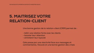 TECHNIQUES DE COMMERCIALISATION ET MARKETING DIGITAL
5. MAITRISEZ VOTRE
RELATION-CLIENT
Une bonne gestion de la relation-client (CRM) permet de :
- bâtir une relation forte avec les clients
- booster leur rétention
- entretenir leur loyauté
Cela passe par une réactivité face aux messages et
commentaires, l’écoute et une bonne gestion des crises
 