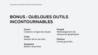 BONUS : QUELQUES OUTILS
INCONTOURNABLES
TECHNIQUES DE COMMERCIALISATION ET MARKETING DIGITAL
Canva
Création en ligne de visuels
Trello
Gestion de to-do-lists
Snapseed
Edition de photos
Freepik
Téléchargement de
ressources graphiques
Flaticon
Icones gratuites
 