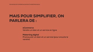 TECHNIQUES DE COMMERCIALISATION ET MARKETING DIGITAL
MAIS POUR SIMPLIFIER, ON
PARLERA DE :
eCommerce
Vendre un bien et un service en ligne
Makerting digital
Promouvoir un bien et un service (pour ensuite le
vendre)
 