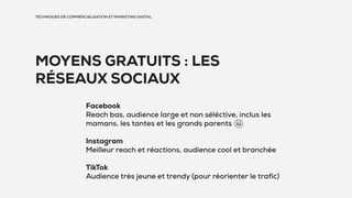 TECHNIQUES DE COMMERCIALISATION ET MARKETING DIGITAL
MOYENS GRATUITS : LES
RÉSEAUX SOCIAUX
Facebook
Reach bas, audience large et non séléctive, inclus les
mamans, les tantes et les grands parents
Instagram
Meilleur reach et réactions, audience cool et branchée
TikTok
Audience très jeune et trendy (pour réorienter le trafic)
 