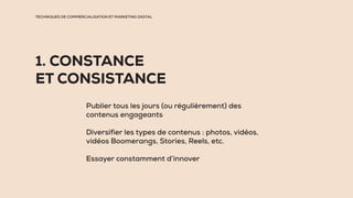 TECHNIQUES DE COMMERCIALISATION ET MARKETING DIGITAL
1. CONSTANCE
ET CONSISTANCE
Publier tous les jours (ou régulièrement) des
contenus engageants
Diversifier les types de contenus : photos, vidéos,
vidéos Boomerangs, Stories, Reels, etc.
Essayer constamment d’innover
 