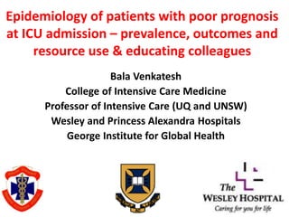 Epidemiology of patients with poor prognosis
at ICU admission – prevalence, outcomes and
resource use & educating colleagues
Bala Venkatesh
College of Intensive Care Medicine
Professor of Intensive Care (UQ and UNSW)
Wesley and Princess Alexandra Hospitals
George Institute for Global Health
 