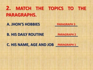 2. MATCH THE TOPICS TO THE
PARAGRAPHS.
A. JHON’S HOBBIES       ___________
                         PARAGRAPH 3


B. HIS DAILY ROUTINE     ___________
                          PARAGRAPH 2


C. HIS NAME, AGE AND JOB ___________
                          PARAGRAPH 1
 