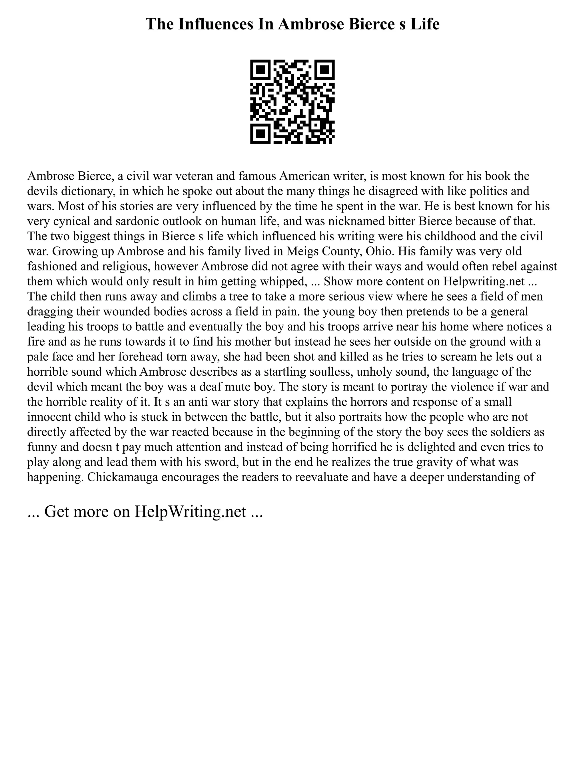 The Influences In Ambrose Bierce s Life
Ambrose Bierce, a civil war veteran and famous American writer, is most known for his book the
devils dictionary, in which he spoke out about the many things he disagreed with like politics and
wars. Most of his stories are very influenced by the time he spent in the war. He is best known for his
very cynical and sardonic outlook on human life, and was nicknamed bitter Bierce because of that.
The two biggest things in Bierce s life which influenced his writing were his childhood and the civil
war. Growing up Ambrose and his family lived in Meigs County, Ohio. His family was very old
fashioned and religious, however Ambrose did not agree with their ways and would often rebel against
them which would only result in him getting whipped, ... Show more content on Helpwriting.net ...
The child then runs away and climbs a tree to take a more serious view where he sees a field of men
dragging their wounded bodies across a field in pain. the young boy then pretends to be a general
leading his troops to battle and eventually the boy and his troops arrive near his home where notices a
fire and as he runs towards it to find his mother but instead he sees her outside on the ground with a
pale face and her forehead torn away, she had been shot and killed as he tries to scream he lets out a
horrible sound which Ambrose describes as a startling soulless, unholy sound, the language of the
devil which meant the boy was a deaf mute boy. The story is meant to portray the violence if war and
the horrible reality of it. It s an anti war story that explains the horrors and response of a small
innocent child who is stuck in between the battle, but it also portraits how the people who are not
directly affected by the war reacted because in the beginning of the story the boy sees the soldiers as
funny and doesn t pay much attention and instead of being horrified he is delighted and even tries to
play along and lead them with his sword, but in the end he realizes the true gravity of what was
happening. Chickamauga encourages the readers to reevaluate and have a deeper understanding of
... Get more on HelpWriting.net ...
 