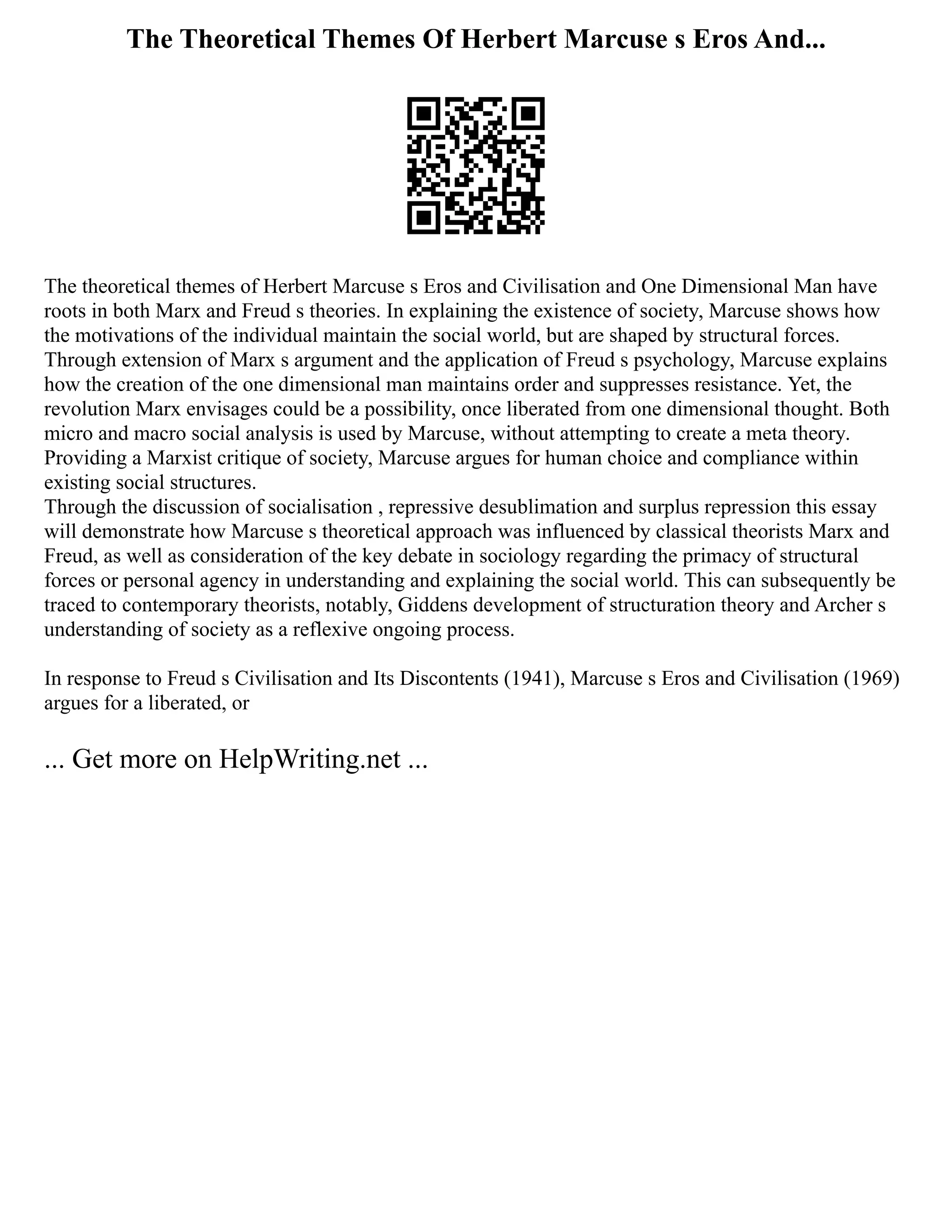 The Theoretical Themes Of Herbert Marcuse s Eros And...
The theoretical themes of Herbert Marcuse s Eros and Civilisation and One Dimensional Man have
roots in both Marx and Freud s theories. In explaining the existence of society, Marcuse shows how
the motivations of the individual maintain the social world, but are shaped by structural forces.
Through extension of Marx s argument and the application of Freud s psychology, Marcuse explains
how the creation of the one dimensional man maintains order and suppresses resistance. Yet, the
revolution Marx envisages could be a possibility, once liberated from one dimensional thought. Both
micro and macro social analysis is used by Marcuse, without attempting to create a meta theory.
Providing a Marxist critique of society, Marcuse argues for human choice and compliance within
existing social structures.
Through the discussion of socialisation , repressive desublimation and surplus repression this essay
will demonstrate how Marcuse s theoretical approach was influenced by classical theorists Marx and
Freud, as well as consideration of the key debate in sociology regarding the primacy of structural
forces or personal agency in understanding and explaining the social world. This can subsequently be
traced to contemporary theorists, notably, Giddens development of structuration theory and Archer s
understanding of society as a reflexive ongoing process.
In response to Freud s Civilisation and Its Discontents (1941), Marcuse s Eros and Civilisation (1969)
argues for a liberated, or
... Get more on HelpWriting.net ...
 