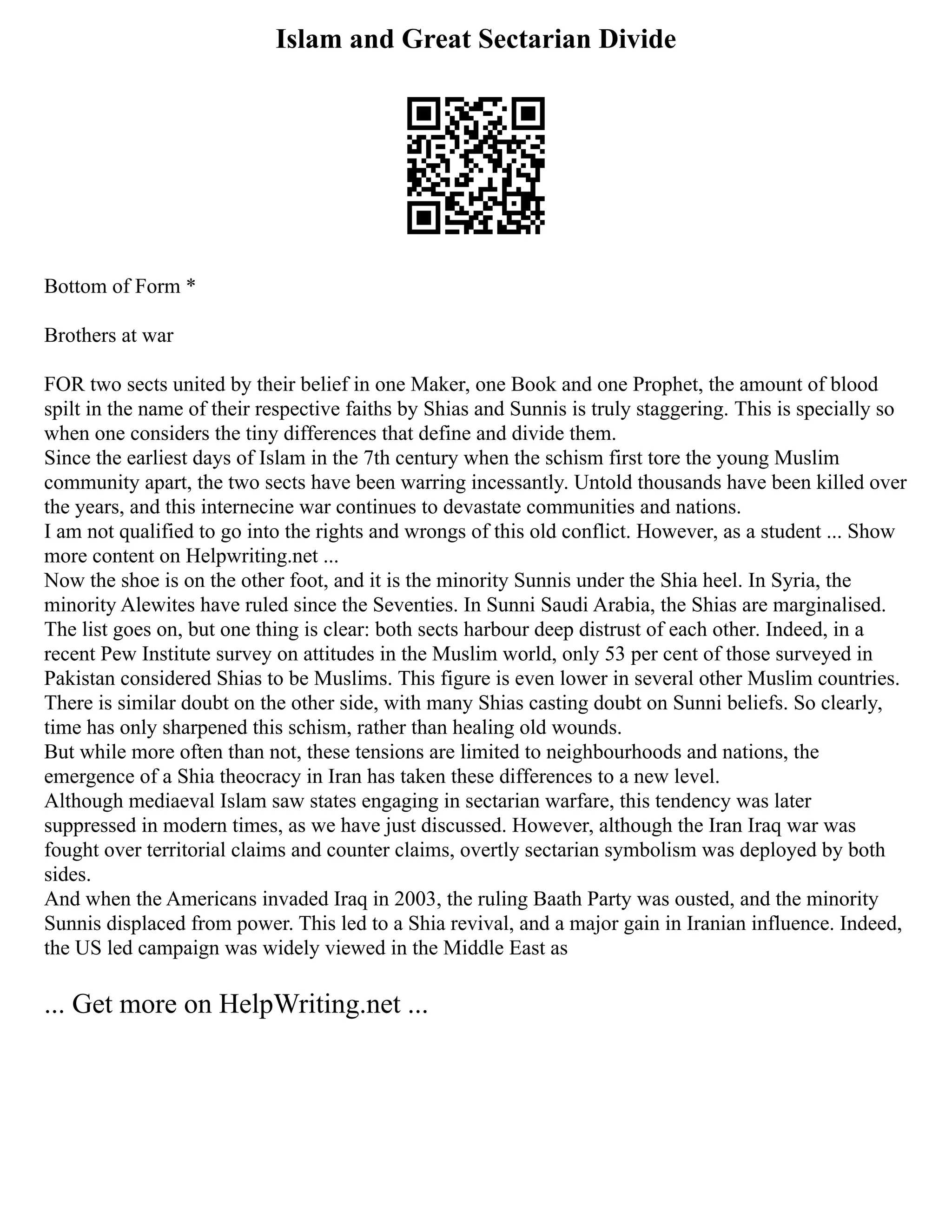 Islam and Great Sectarian Divide
Bottom of Form *
Brothers at war
FOR two sects united by their belief in one Maker, one Book and one Prophet, the amount of blood
spilt in the name of their respective faiths by Shias and Sunnis is truly staggering. This is specially so
when one considers the tiny differences that define and divide them.
Since the earliest days of Islam in the 7th century when the schism first tore the young Muslim
community apart, the two sects have been warring incessantly. Untold thousands have been killed over
the years, and this internecine war continues to devastate communities and nations.
I am not qualified to go into the rights and wrongs of this old conflict. However, as a student ... Show
more content on Helpwriting.net ...
Now the shoe is on the other foot, and it is the minority Sunnis under the Shia heel. In Syria, the
minority Alewites have ruled since the Seventies. In Sunni Saudi Arabia, the Shias are marginalised.
The list goes on, but one thing is clear: both sects harbour deep distrust of each other. Indeed, in a
recent Pew Institute survey on attitudes in the Muslim world, only 53 per cent of those surveyed in
Pakistan considered Shias to be Muslims. This figure is even lower in several other Muslim countries.
There is similar doubt on the other side, with many Shias casting doubt on Sunni beliefs. So clearly,
time has only sharpened this schism, rather than healing old wounds.
But while more often than not, these tensions are limited to neighbourhoods and nations, the
emergence of a Shia theocracy in Iran has taken these differences to a new level.
Although mediaeval Islam saw states engaging in sectarian warfare, this tendency was later
suppressed in modern times, as we have just discussed. However, although the Iran Iraq war was
fought over territorial claims and counter claims, overtly sectarian symbolism was deployed by both
sides.
And when the Americans invaded Iraq in 2003, the ruling Baath Party was ousted, and the minority
Sunnis displaced from power. This led to a Shia revival, and a major gain in Iranian influence. Indeed,
the US led campaign was widely viewed in the Middle East as
... Get more on HelpWriting.net ...
 