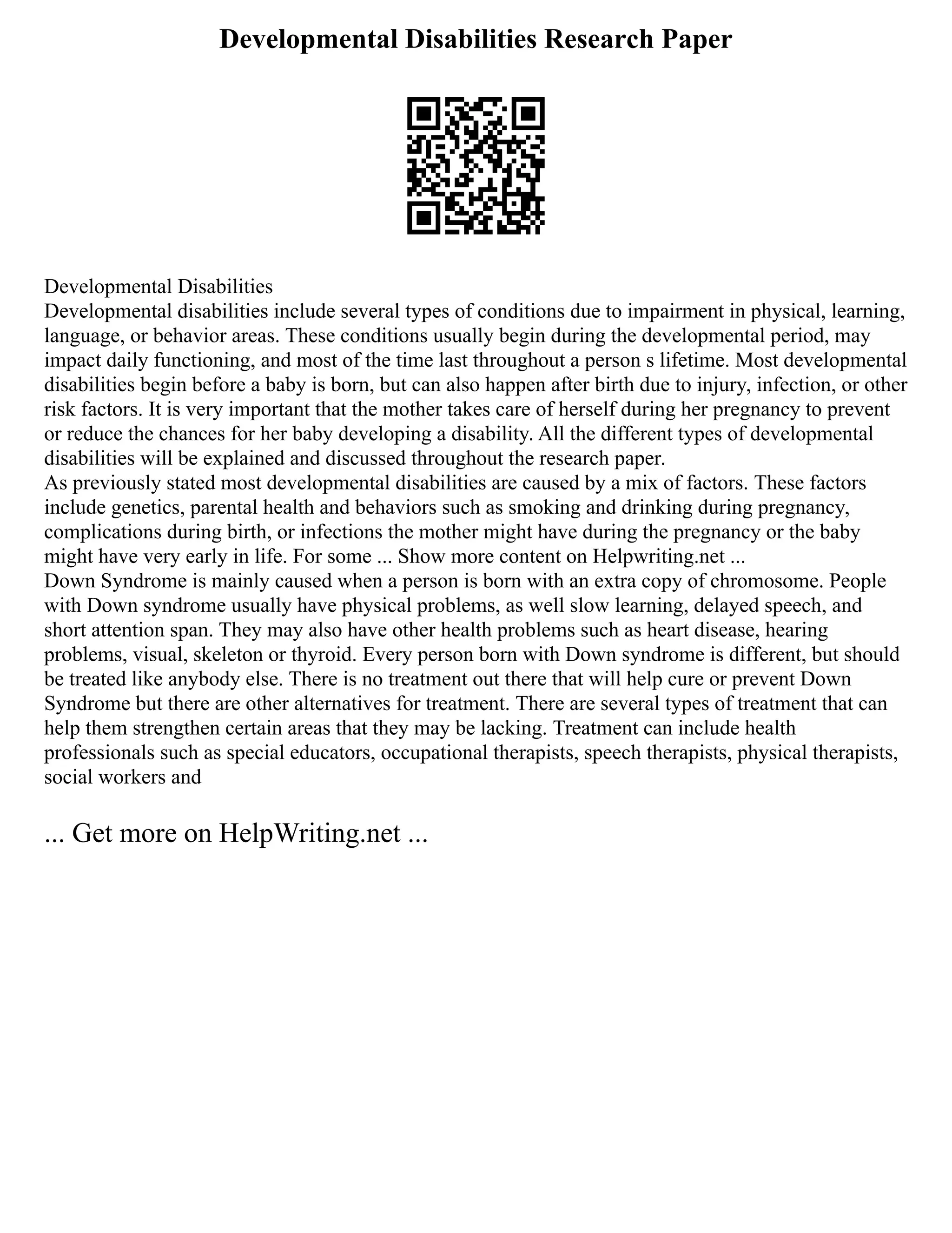 Developmental Disabilities Research Paper
Developmental Disabilities
Developmental disabilities include several types of conditions due to impairment in physical, learning,
language, or behavior areas. These conditions usually begin during the developmental period, may
impact daily functioning, and most of the time last throughout a person s lifetime. Most developmental
disabilities begin before a baby is born, but can also happen after birth due to injury, infection, or other
risk factors. It is very important that the mother takes care of herself during her pregnancy to prevent
or reduce the chances for her baby developing a disability. All the different types of developmental
disabilities will be explained and discussed throughout the research paper.
As previously stated most developmental disabilities are caused by a mix of factors. These factors
include genetics, parental health and behaviors such as smoking and drinking during pregnancy,
complications during birth, or infections the mother might have during the pregnancy or the baby
might have very early in life. For some ... Show more content on Helpwriting.net ...
Down Syndrome is mainly caused when a person is born with an extra copy of chromosome. People
with Down syndrome usually have physical problems, as well slow learning, delayed speech, and
short attention span. They may also have other health problems such as heart disease, hearing
problems, visual, skeleton or thyroid. Every person born with Down syndrome is different, but should
be treated like anybody else. There is no treatment out there that will help cure or prevent Down
Syndrome but there are other alternatives for treatment. There are several types of treatment that can
help them strengthen certain areas that they may be lacking. Treatment can include health
professionals such as special educators, occupational therapists, speech therapists, physical therapists,
social workers and
... Get more on HelpWriting.net ...
 