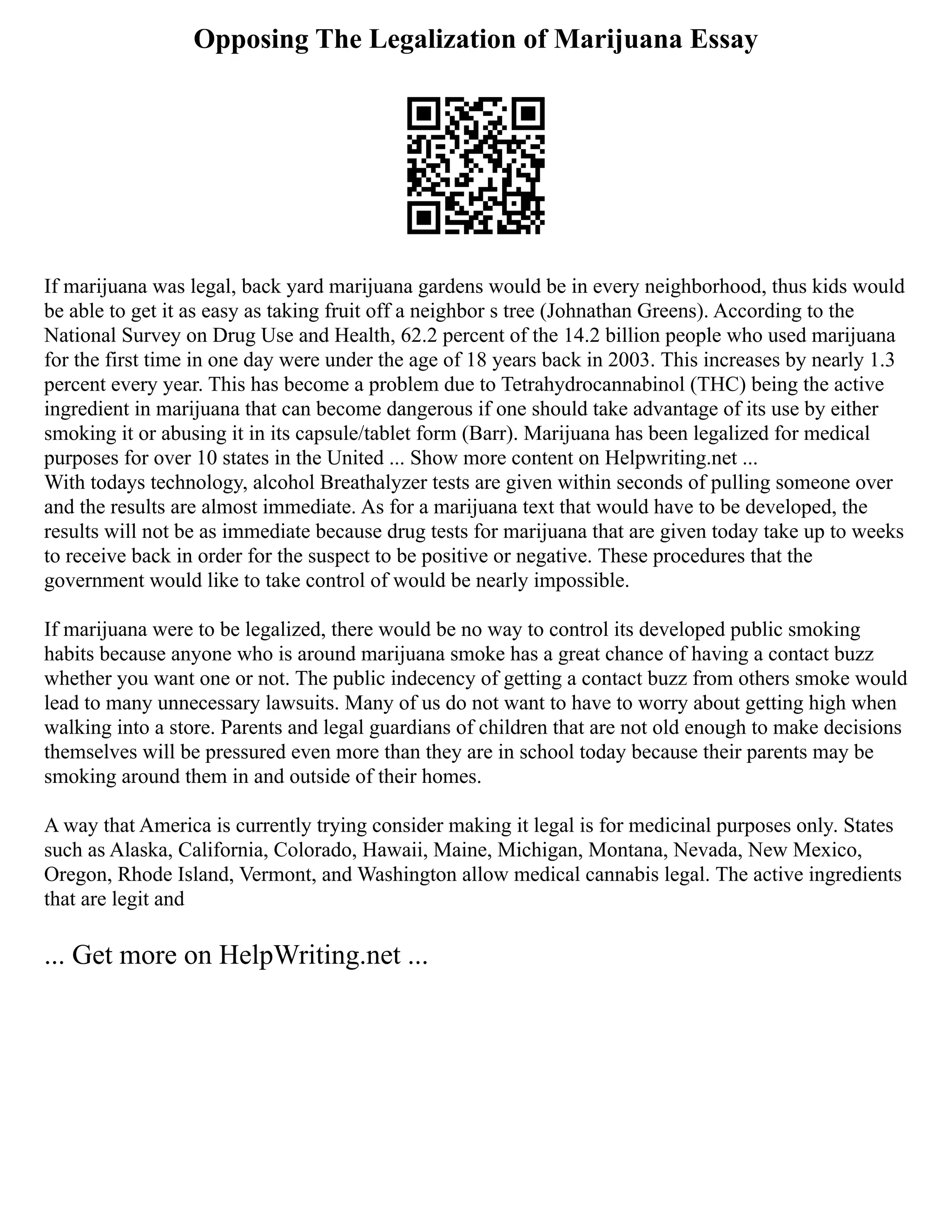 Opposing The Legalization of Marijuana Essay
If marijuana was legal, back yard marijuana gardens would be in every neighborhood, thus kids would
be able to get it as easy as taking fruit off a neighbor s tree (Johnathan Greens). According to the
National Survey on Drug Use and Health, 62.2 percent of the 14.2 billion people who used marijuana
for the first time in one day were under the age of 18 years back in 2003. This increases by nearly 1.3
percent every year. This has become a problem due to Tetrahydrocannabinol (THC) being the active
ingredient in marijuana that can become dangerous if one should take advantage of its use by either
smoking it or abusing it in its capsule/tablet form (Barr). Marijuana has been legalized for medical
purposes for over 10 states in the United ... Show more content on Helpwriting.net ...
With todays technology, alcohol Breathalyzer tests are given within seconds of pulling someone over
and the results are almost immediate. As for a marijuana text that would have to be developed, the
results will not be as immediate because drug tests for marijuana that are given today take up to weeks
to receive back in order for the suspect to be positive or negative. These procedures that the
government would like to take control of would be nearly impossible.
If marijuana were to be legalized, there would be no way to control its developed public smoking
habits because anyone who is around marijuana smoke has a great chance of having a contact buzz
whether you want one or not. The public indecency of getting a contact buzz from others smoke would
lead to many unnecessary lawsuits. Many of us do not want to have to worry about getting high when
walking into a store. Parents and legal guardians of children that are not old enough to make decisions
themselves will be pressured even more than they are in school today because their parents may be
smoking around them in and outside of their homes.
A way that America is currently trying consider making it legal is for medicinal purposes only. States
such as Alaska, California, Colorado, Hawaii, Maine, Michigan, Montana, Nevada, New Mexico,
Oregon, Rhode Island, Vermont, and Washington allow medical cannabis legal. The active ingredients
that are legit and
... Get more on HelpWriting.net ...
 