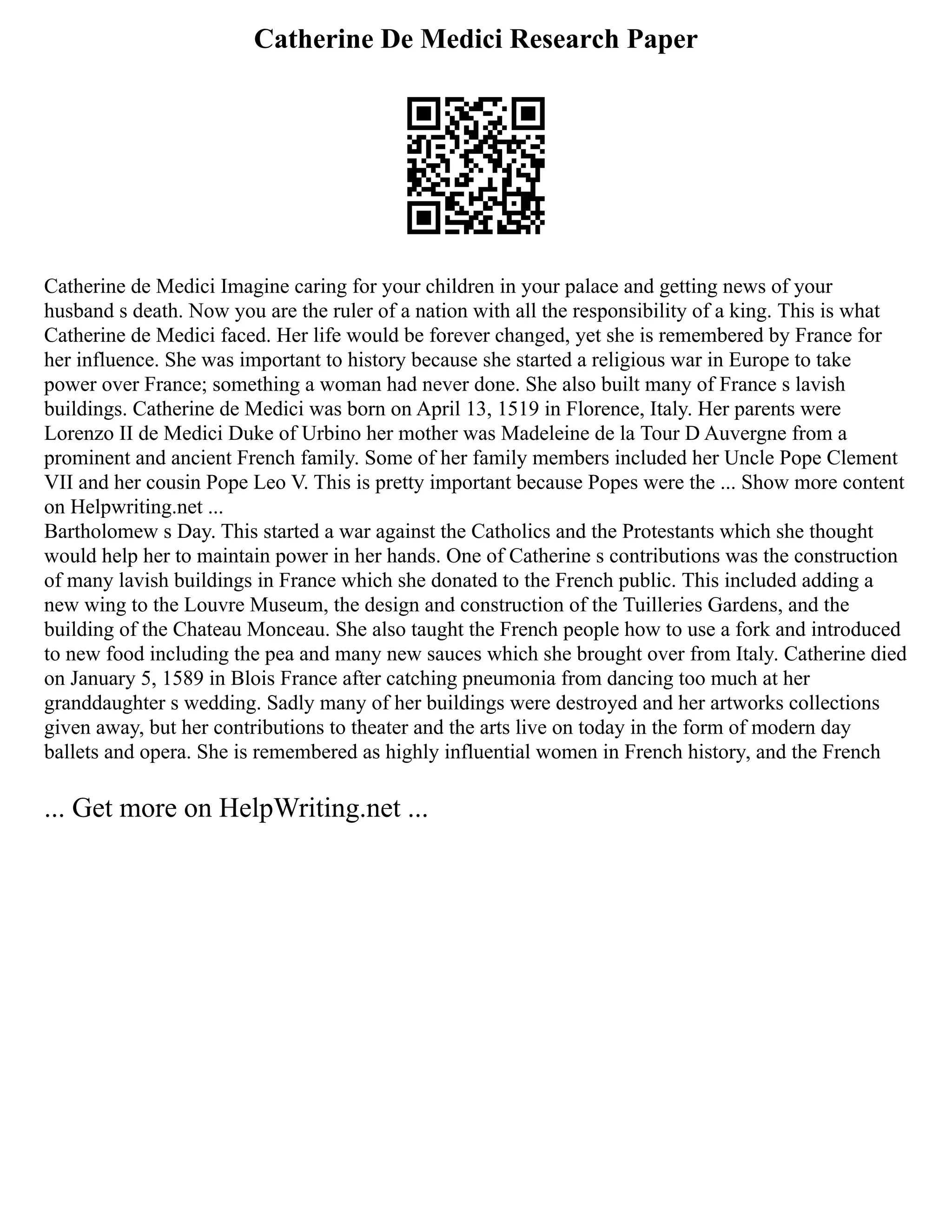 Catherine De Medici Research Paper
Catherine de Medici Imagine caring for your children in your palace and getting news of your
husband s death. Now you are the ruler of a nation with all the responsibility of a king. This is what
Catherine de Medici faced. Her life would be forever changed, yet she is remembered by France for
her influence. She was important to history because she started a religious war in Europe to take
power over France; something a woman had never done. She also built many of France s lavish
buildings. Catherine de Medici was born on April 13, 1519 in Florence, Italy. Her parents were
Lorenzo II de Medici Duke of Urbino her mother was Madeleine de la Tour D Auvergne from a
prominent and ancient French family. Some of her family members included her Uncle Pope Clement
VII and her cousin Pope Leo V. This is pretty important because Popes were the ... Show more content
on Helpwriting.net ...
Bartholomew s Day. This started a war against the Catholics and the Protestants which she thought
would help her to maintain power in her hands. One of Catherine s contributions was the construction
of many lavish buildings in France which she donated to the French public. This included adding a
new wing to the Louvre Museum, the design and construction of the Tuilleries Gardens, and the
building of the Chateau Monceau. She also taught the French people how to use a fork and introduced
to new food including the pea and many new sauces which she brought over from Italy. Catherine died
on January 5, 1589 in Blois France after catching pneumonia from dancing too much at her
granddaughter s wedding. Sadly many of her buildings were destroyed and her artworks collections
given away, but her contributions to theater and the arts live on today in the form of modern day
ballets and opera. She is remembered as highly influential women in French history, and the French
... Get more on HelpWriting.net ...
 