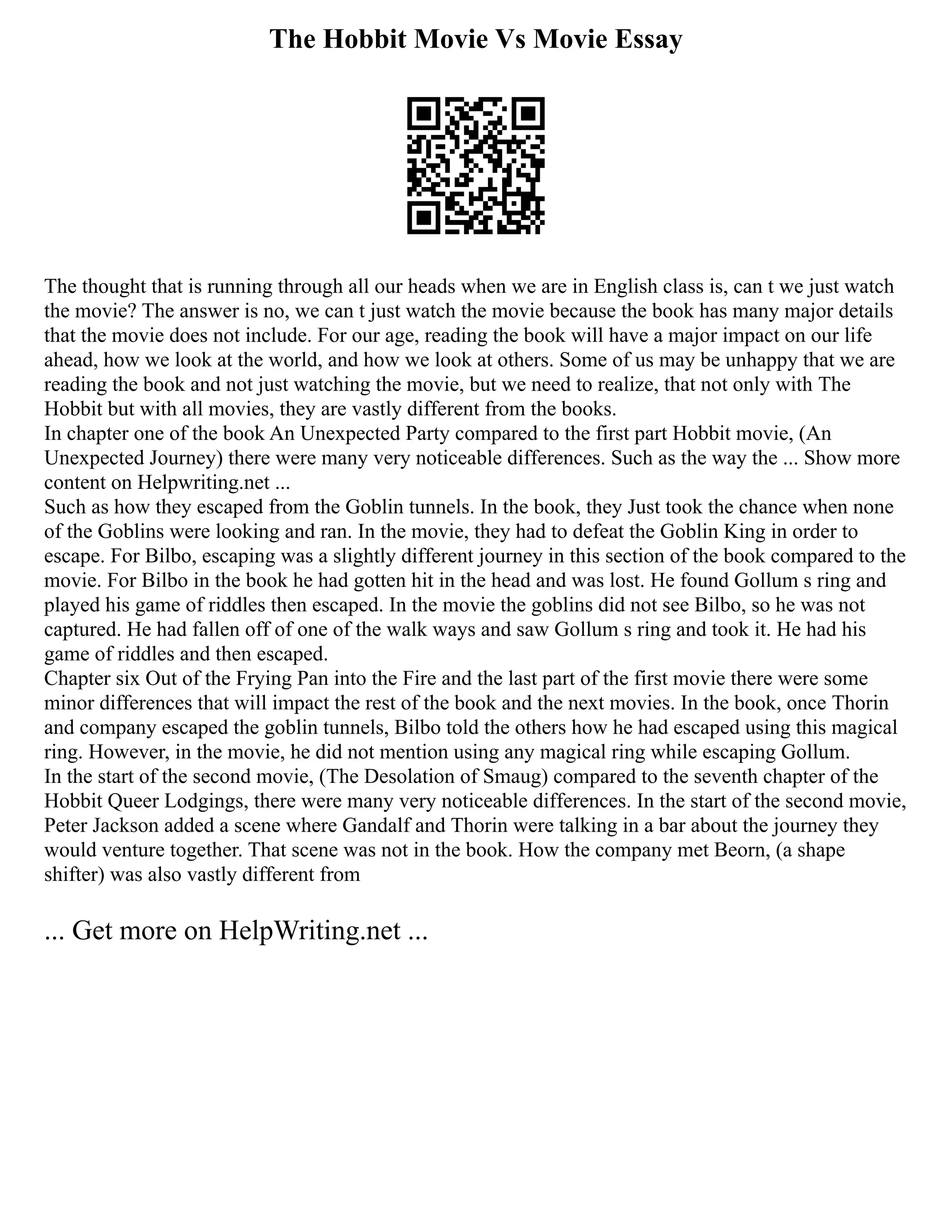 The Hobbit Movie Vs Movie Essay
The thought that is running through all our heads when we are in English class is, can t we just watch
the movie? The answer is no, we can t just watch the movie because the book has many major details
that the movie does not include. For our age, reading the book will have a major impact on our life
ahead, how we look at the world, and how we look at others. Some of us may be unhappy that we are
reading the book and not just watching the movie, but we need to realize, that not only with The
Hobbit but with all movies, they are vastly different from the books.
In chapter one of the book An Unexpected Party compared to the first part Hobbit movie, (An
Unexpected Journey) there were many very noticeable differences. Such as the way the ... Show more
content on Helpwriting.net ...
Such as how they escaped from the Goblin tunnels. In the book, they Just took the chance when none
of the Goblins were looking and ran. In the movie, they had to defeat the Goblin King in order to
escape. For Bilbo, escaping was a slightly different journey in this section of the book compared to the
movie. For Bilbo in the book he had gotten hit in the head and was lost. He found Gollum s ring and
played his game of riddles then escaped. In the movie the goblins did not see Bilbo, so he was not
captured. He had fallen off of one of the walk ways and saw Gollum s ring and took it. He had his
game of riddles and then escaped.
Chapter six Out of the Frying Pan into the Fire and the last part of the first movie there were some
minor differences that will impact the rest of the book and the next movies. In the book, once Thorin
and company escaped the goblin tunnels, Bilbo told the others how he had escaped using this magical
ring. However, in the movie, he did not mention using any magical ring while escaping Gollum.
In the start of the second movie, (The Desolation of Smaug) compared to the seventh chapter of the
Hobbit Queer Lodgings, there were many very noticeable differences. In the start of the second movie,
Peter Jackson added a scene where Gandalf and Thorin were talking in a bar about the journey they
would venture together. That scene was not in the book. How the company met Beorn, (a shape
shifter) was also vastly different from
... Get more on HelpWriting.net ...
 