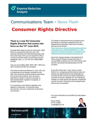 Consumer Rights Directive
Communications Team - News Flash
Full details of requirements and exceptions from
the directive have been published by the UK
Department for Business, Skills and Innovation
and can be found here:
https://www.gov.uk/government/uploads/system/up
loads/attachment_data/file/266525/bis-13-1368-
consumer-contracts-information-cancellation-and-
additional-payments-regulations-guidance.pdf
Given the changes already in the pipeline from
Ofcom that will sharply increase the costs of
running 0800 numbers from June 2015 there could
well be a stampede developing away from 08
numbers.
Every 08 number has a “real” phone number
behind it so complying with the directive does not
present any significant technical challenges but
normally the 08 numbers are widely publicised in
manuals, brochures, websites etc so making any
change is a major excise and requires a significant
amount of notice. Planning for this change should
start as soon as possible.
There is a new EU Consumer
Rights Directive that comes into
force on the 13th June 2014.
Amongst other steps to improve consumers’ rights
there is a requirement that if you are a UK
business that deals with aftercare/post sales calls
from consumers, then you are required to offer a
number to call that costs no more than a normal
geographic rate, i.e. a 01/ 02/ 03 or 0800/ 0808
number.
The use of only 0844, 0845, 0870, 0871, 0872 and
0873 numbers will NOT be compliant
The directive becomes effective on June 13th, and
if companies are not already compliant by this
date, they should be working towards compliance,
and can provide evidence, such as having
alternative numbers in place for example, to
demonstrate either migration in progress, or
intended migration.
It is important to note that this regulation only
applies in a Business to Consumer sales
environment and not in a Business to Business
environment.
For more information on how ERA can help please
contact:
Simon Webb
07710 143624
s.webb@erauk.net
 