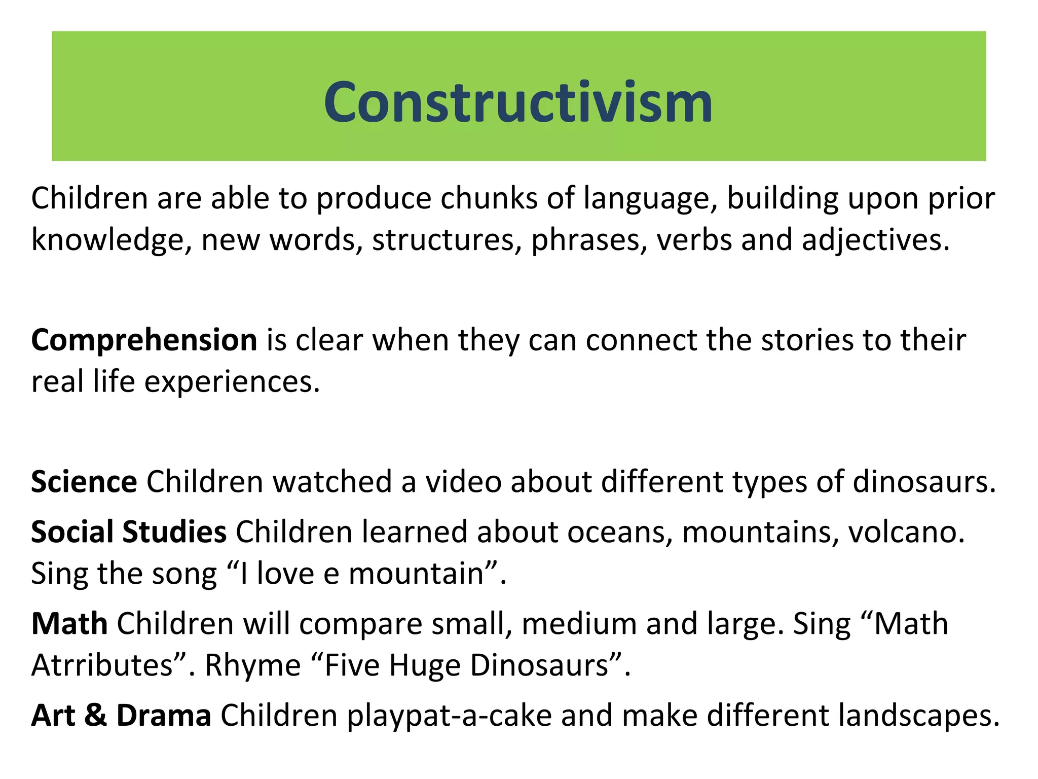 Children are able to produce chunks of language, building upon prior
knowledge, new words, structures, phrases, verbs and adjectives.
Comprehension is clear when they can connect the stories to their
real life experiences.
Science Children watched a video about different types of dinosaurs.
Social Studies Children learned about oceans, mountains, volcano.
Sing the song “I love e mountain”.
Math Children will compare small, medium and large. Sing “Math
Atrributes”. Rhyme “Five Huge Dinosaurs”.
Art & Drama Children playpat-a-cake and make different landscapes.
Constructivism
 