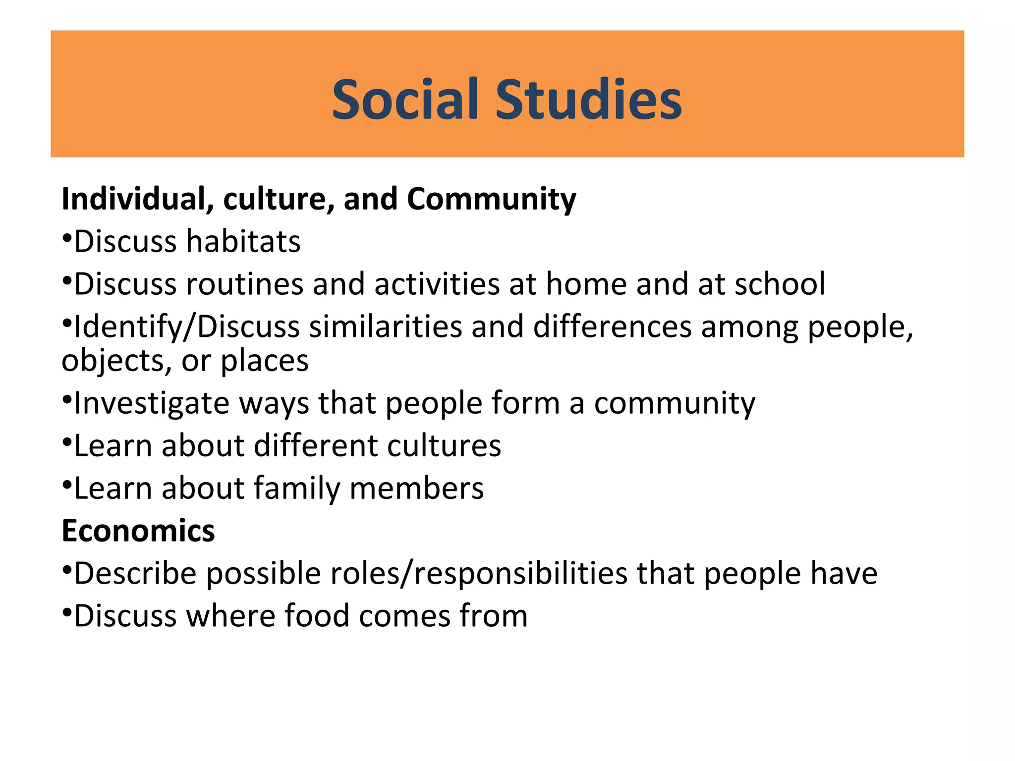 Social Studies
Individual, culture, and Community
•Discuss habitats
•Discuss routines and activities at home and at school
•Identify/Discuss similarities and differences among people,
objects, or places
•Investigate ways that people form a community
•Learn about different cultures
•Learn about family members
Economics
•Describe possible roles/responsibilities that people have
•Discuss where food comes from
 