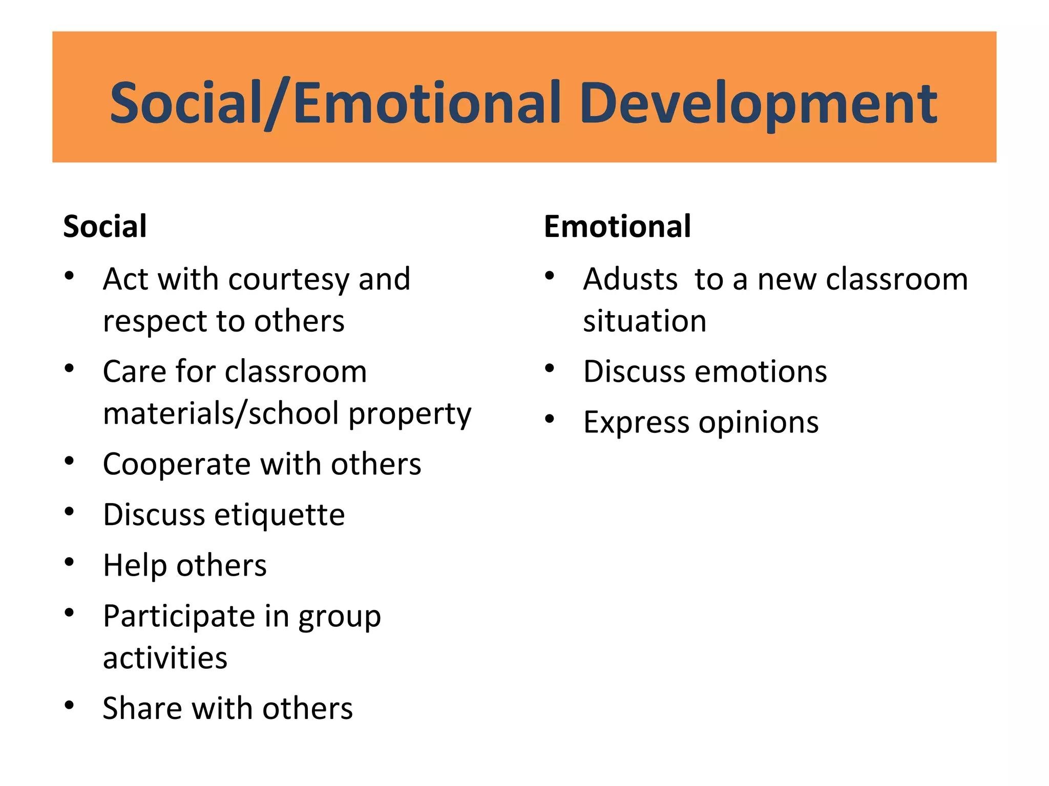 Social/Emotional Development
Social
• Act with courtesy and
respect to others
• Care for classroom
materials/school property
• Cooperate with others
• Discuss etiquette
• Help others
• Participate in group
activities
• Share with others
Emotional
• Adusts to a new classroom
situation
• Discuss emotions
• Express opinions
 