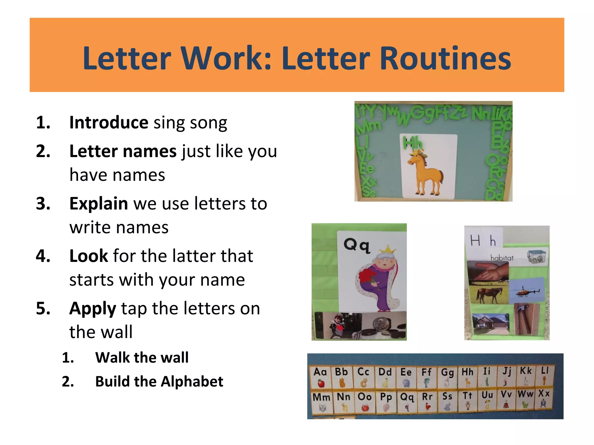 Letter Work: Letter Routines
1. Introduce sing song
2. Letter names just like you
have names
3. Explain we use letters to
write names
4. Look for the latter that
starts with your name
5. Apply tap the letters on
the wall
1. Walk the wall
2. Build the Alphabet
 