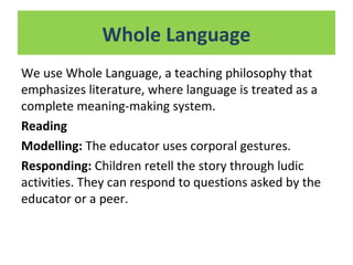 We use Whole Language, a teaching philosophy that
emphasizes literature, where language is treated as a
complete meaning-making system.
Reading
Modelling: The educator uses corporal gestures.
Responding: Children retell the story through ludic
activities. They can respond to questions asked by the
educator or a peer.
Whole Language
 