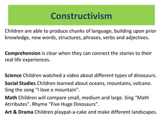 Children are able to produce chunks of language, building upon prior
knowledge, new words, structures, phrases, verbs and adjectives.
Comprehension is clear when they can connect the stories to their
real life experiences.
Science Children watched a video about different types of dinosaurs.
Social Studies Children learned about oceans, mountains, volcano.
Sing the song “I love e mountain”.
Math Children will compare small, medium and large. Sing “Math
Atrributes”. Rhyme “Five Huge Dinosaurs”.
Art & Drama Children playpat-a-cake and make different landscapes.
Constructivism
 