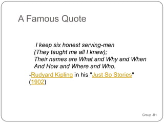 A Famous Quote

     I keep six honest serving-men
    (They taught me all I knew);
    Their names are What and Why and When
    And How and Where and Who.
  -Rudyard Kipling in his "Just So Stories"
  (1902)




                                         Group -B1
 