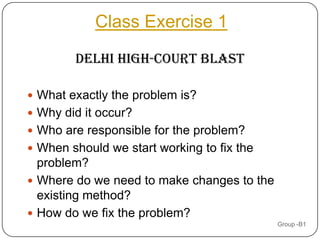 Class Exercise 1

        Delhi High-Court Blast

 What exactly the problem is?
 Why did it occur?
 Who are responsible for the problem?
 When should we start working to fix the
  problem?
 Where do we need to make changes to the
  existing method?
 How do we fix the problem?
                                            Group -B1
 