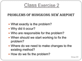 Class Exercise 2
problems OF HONGKONG NEW AIRPORT

 What exactly is the problem?
 Why did it occur?
 Who are responsible for the problem?
 When should we start working to fix the
  problem?
 Where do we need to make changes to the
  existing method?
 How do we fix the problem?
                                            Group -B1
 