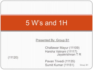 5 W’s and 1H

            Presented By: Group B1

                  Challawar Mayur (11109)
                  Harsha Vatnani (11117)
                          Jayakrishnan T R
(11120)
                  Pavan Trivedi (11135)
                  Sumit Kumar (11151)     Group -B1
 