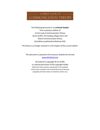 The following document is an archived chapter
from a previous edition of
A First Look at Communication Theory
by Em Griffin, the leading college text in the
field of communication theory
(all editions published by McGraw-Hill).
The theory is no longer covered in a full chapter of the current edition.

This document is posted on the resource website for the text
www.afirstlook.com
All material is copyright © Em Griffin
or used by permission of the copyright holder
(Note that some cartoons reproduced in the textbook
could not be included in the archived documents because
copyright permission does not extend to online use.)

 