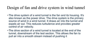 Design of fan and drive system in wind tunnel
•The drive system of a wind tunnel is the fan and its housing. It's
also known as the power drive. The drive system is the primary
source of wind in a wind tunnel. It draws air into the tunnel and
expels air out. This reduces turbulence and provides greater
control of air velocity.
•The drive section of a wind tunnel is located at the end of the
tunnel, downstream of the test section. This allows the fan to
pull air into a smooth stream instead of pushing it
 