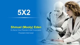 5X2
Shmuel (Mooly) Eden
Ex Senior Vice President Intel Corporation
President Intel Israel
 