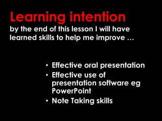 • Effective oral presentation
• Effective use of
presentation software eg
PowerPoint
• Note Taking skills
Learning intention
by the end of this lesson I will have
learned skills to help me improve …
 