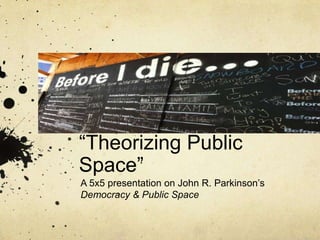 “Theorizing Public
Space”
A 5x5 presentation on John R. Parkinson‟s
Democracy & Public Space

 