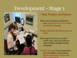 Development - Stage 1
Plan, Prepare, and Repeat
Make sure musicians, performers
and artists show up at the station
during the campaign.
Pledge reminders should go out in 24
hours
Encourage listeners to use their
credit cards and invite them to
make multiple pledges during
campaign!
Use the web page to let people know
the atmosphere at the station,
photos, Facebook, Twitter and
 
