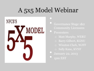 A 5x5 Model Webinar
•
• Governance Stage 1&2
Community Licensees
• Presenters
o Matt Murphy, WERU
o Barry Gilbert, KGNU
o Winston Clark, WJFF
o Sally Kane, KVNF
• January 22, 2013
• 1pm EST
 