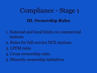 Compliance - Stage 1
III. Ownership Rules
1. National and local limits on commercial
stations
2. Rules for full-service NCE stations
3. LPFM rules
4. Cross-ownership rules
5. Minority ownership initiatives
 
