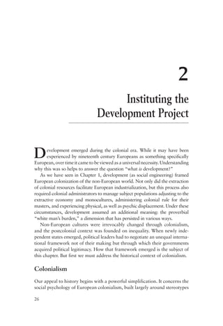 26
2
Instituting the
Development Project
Development emerged during the colonial era. While it may have been
experienced by nineteenth century Europeans as something specifically
European, over time it came to be viewed as a universal necessity. Understanding
why this was so helps to answer the question “what is development?”
As we have seen in Chapter 1, development (as social engineering) framed
European colonization of the non-European world. Not only did the extraction
of colonial resources facilitate European industrialization, but this process also
required colonial administrators to manage subject populations adjusting to the
extractive economy and monocultures, administering colonial rule for their
masters, and experiencing physical, as well as psychic displacement. Under these
circumstances, development assumed an additional meaning: the proverbial
“white man’s burden,” a dimension that has persisted in various ways.
Non-European cultures were irrevocably changed through colonialism,
and the postcolonial context was founded on inequality. When newly inde-
pendent states emerged, political leaders had to negotiate an unequal interna-
tional framework not of their making but through which their governments
acquired political legitimacy. How that framework emerged is the subject of
this chapter. But first we must address the historical context of colonialism.
Colonialism
Our appeal to history begins with a powerful simplification. It concerns the
social psychology of European colonialism, built largely around stereotypes
 