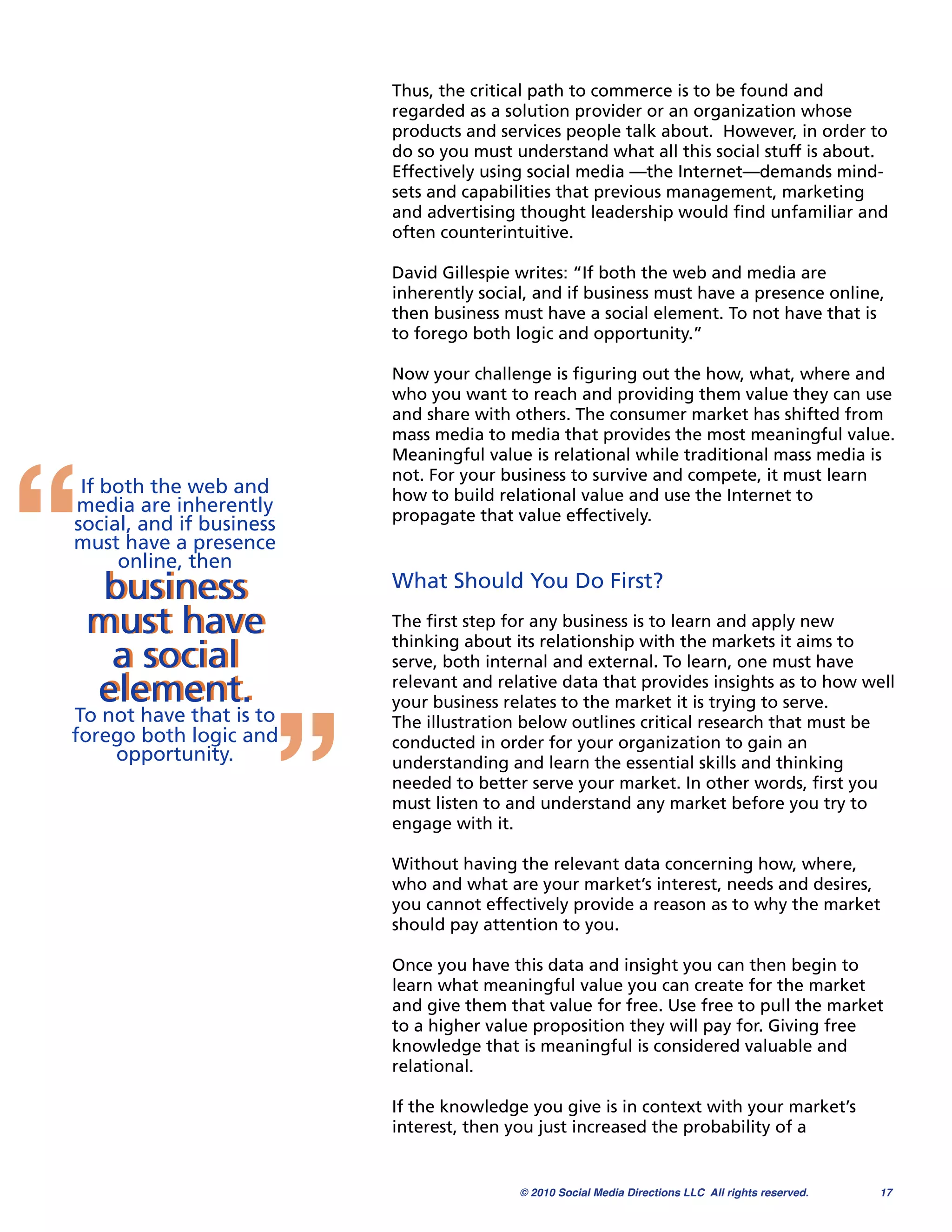 Thus, the critical path to commerce is to be found and
                          regarded as a solution provider or an organization whose
                          products and services people talk about.  However, in order to
                          do so you must understand what all this social stuff is about.
                          Effectively using social media —the Internet—demands mind-
                          sets and capabilities that previous management, marketing
                          and advertising thought leadership would ﬁnd unfamiliar and
                          often counterintuitive.

                          David Gillespie writes: “If both the web and media are
                          inherently social, and if business must have a presence online,
                          then business must have a social element. To not have that is
                          to forego both logic and opportunity.”

                          Now your challenge is ﬁguring out the how, what, where and
                          who you want to reach and providing them value they can use 
                          and share with others. The consumer market has shifted from




“
                          mass media to media that provides the most meaningful value.
                          Meaningful value is relational while traditional mass media is
                          not. For your business to survive and compete, it must learn
 If both the web and      how to build relational value and use the Internet to
media are inherently      propagate that value effectively.
social, and if business
must have a presence
     online, then
     business             What Should You Do First?

    must have             The ﬁrst step for any business is to learn and apply new
                          thinking about its relationship with the markets it aims to
     a social             serve, both internal and external. To learn, one must have

    element.


                      ”
                          relevant and relative data that provides insights as to how well
                          your business relates to the market it is trying to serve.
To not have that is to    The illustration below outlines critical research that must be
forego both logic and     conducted in order for your organization to gain an
    opportunity.          understanding and learn the essential skills and thinking
                          needed to better serve your market. In other words, ﬁrst you
                          must listen to and understand any market before you try to
                          engage with it.

                          Without having the relevant data concerning how, where,
                          who and what are your market’s interest, needs and desires,
                          you cannot effectively provide a reason as to why the market
                          should pay attention to you.

                          Once you have this data and insight you can then begin to
                          learn what meaningful value you can create for the market
                          and give them that value for free. Use free to pull the market
                          to a higher value proposition they will pay for. Giving free
                          knowledge that is meaningful is considered valuable and
                          relational.

                          If the knowledge you give is in context with your market’s
                          interest, then you just increased the probability of a


                                          © 2010 Social Media Directions LLC All rights reserved.
   17
 