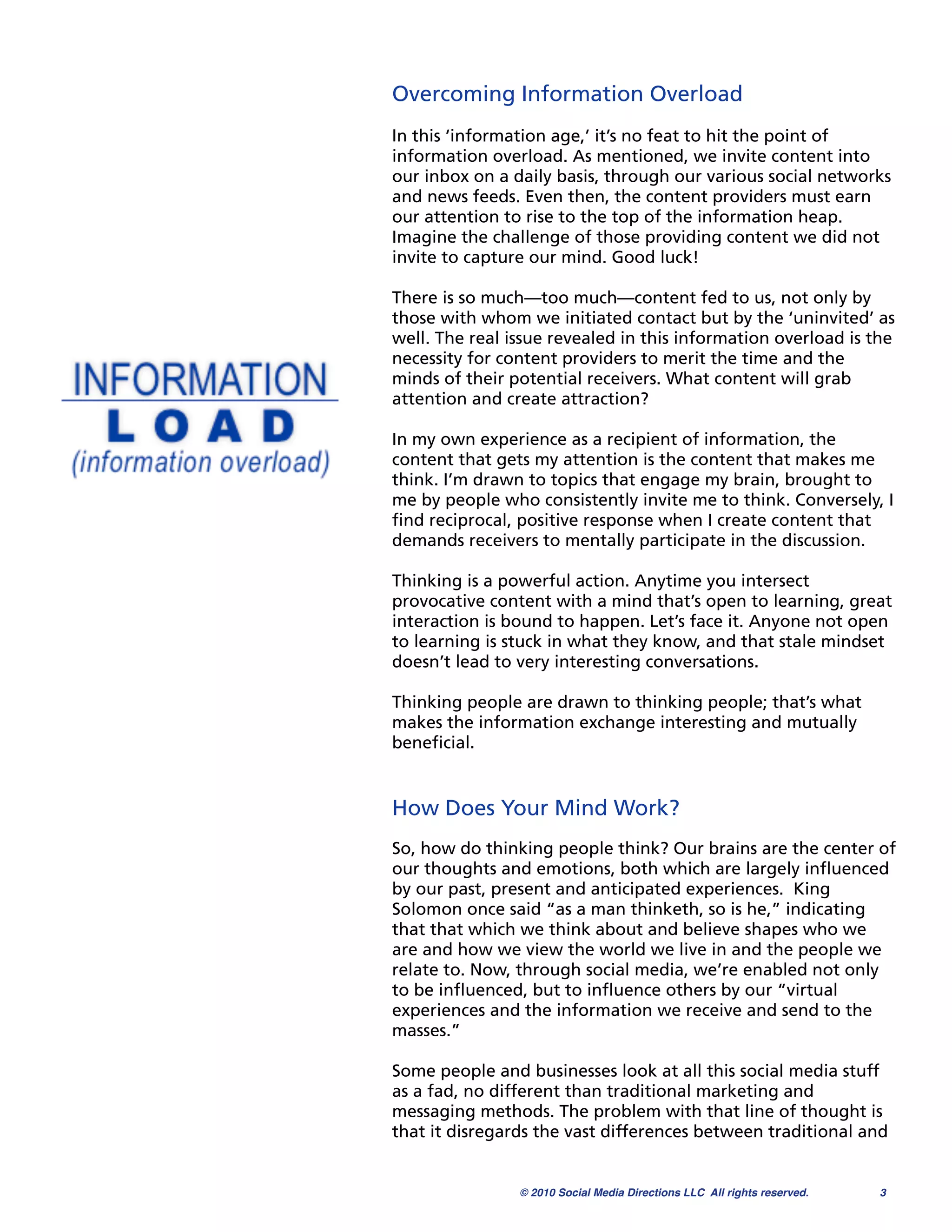 Overcoming Information Overload
In this ‘information age,’ it’s no feat to hit the point of
information overload. As mentioned, we invite content into
our inbox on a daily basis, through our various social networks
and news feeds. Even then, the content providers must earn
our attention to rise to the top of the information heap.
Imagine the challenge of those providing content we did not
invite to capture our mind. Good luck!

There is so much—too much—content fed to us, not only by
those with whom we initiated contact but by the ‘uninvited’ as
well. The real issue revealed in this information overload is the
necessity for content providers to merit the time and the
minds of their potential receivers. What content will grab
attention and create attraction?

In my own experience as a recipient of information, the
content that gets my attention is the content that makes me
think. I’m drawn to topics that engage my brain, brought to
me by people who consistently invite me to think. Conversely, I
ﬁnd reciprocal, positive response when I create content that
demands receivers to mentally participate in the discussion.

Thinking is a powerful action. Anytime you intersect
provocative content with a mind that’s open to learning, great
interaction is bound to happen. Let’s face it. Anyone not open
to learning is stuck in what they know, and that stale mindset
doesn’t lead to very interesting conversations.

Thinking people are drawn to thinking people; that’s what
makes the information exchange interesting and mutually
beneﬁcial.


How Does Your Mind Work?
So, how do thinking people think? Our brains are the center of
our thoughts and emotions, both which are largely inﬂuenced
by our past, present and anticipated experiences. King
Solomon once said “as a man thinketh, so is he,” indicating
that that which we think about and believe shapes who we
are and how we view the world we live in and the people we
relate to. Now, through social media, we’re enabled not only
to be inﬂuenced, but to inﬂuence others by our “virtual
experiences and the information we receive and send to the
masses.”

Some people and businesses look at all this social media stuff
as a fad, no different than traditional marketing and
messaging methods. The problem with that line of thought is
that it disregards the vast differences between traditional and


                © 2010 Social Media Directions LLC All rights reserved.
   3
 