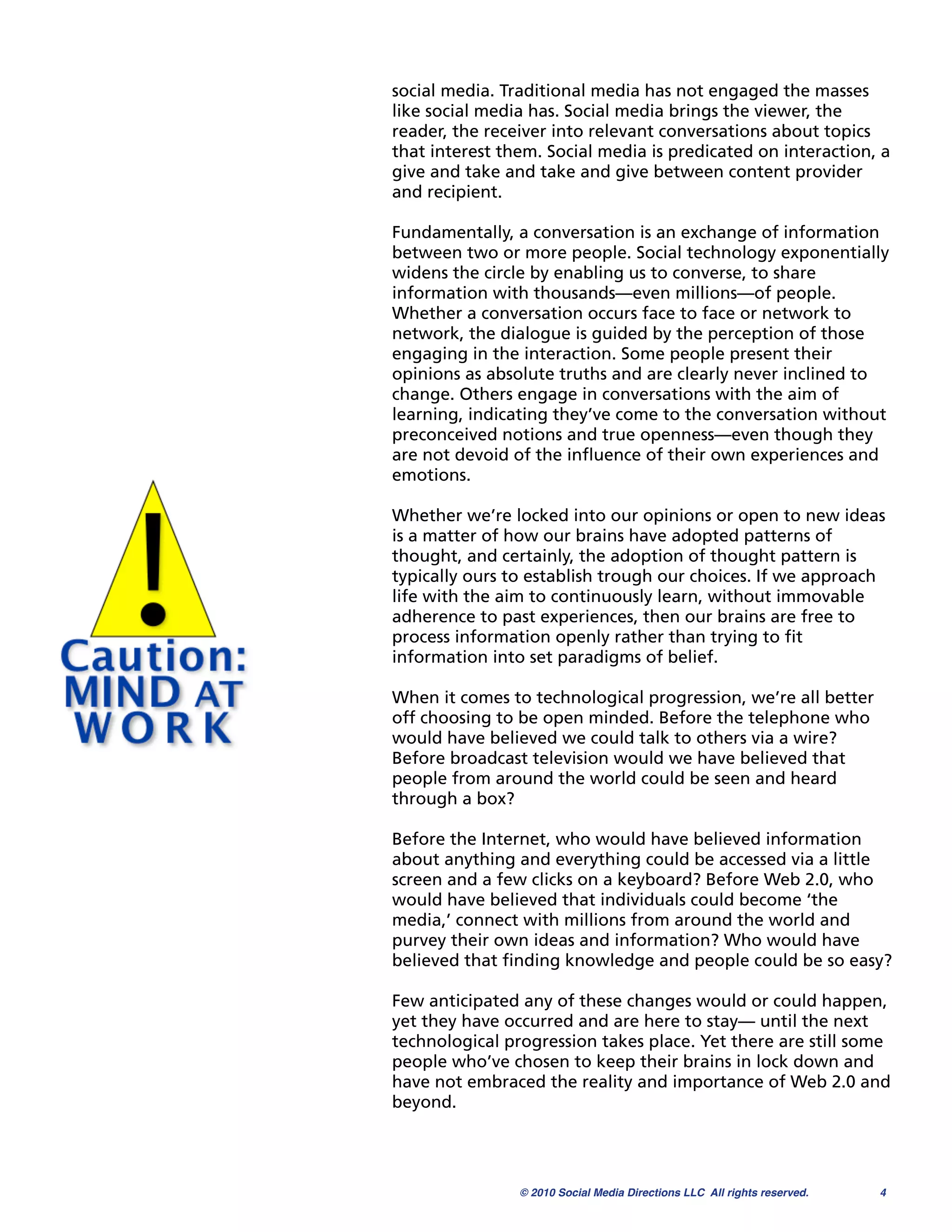 social media. Traditional media has not engaged the masses
like social media has. Social media brings the viewer, the
reader, the receiver into relevant conversations about topics
that interest them. Social media is predicated on interaction, a
give and take and take and give between content provider
and recipient.

Fundamentally, a conversation is an exchange of information
between two or more people. Social technology exponentially
widens the circle by enabling us to converse, to share
information with thousands—even millions—of people.
Whether a conversation occurs face to face or network to
network, the dialogue is guided by the perception of those
engaging in the interaction. Some people present their
opinions as absolute truths and are clearly never inclined to
change. Others engage in conversations with the aim of
learning, indicating they’ve come to the conversation without
preconceived notions and true openness—even though they
are not devoid of the inﬂuence of their own experiences and
emotions.

Whether we’re locked into our opinions or open to new ideas
is a matter of how our brains have adopted patterns of
thought, and certainly, the adoption of thought pattern is
typically ours to establish trough our choices. If we approach
life with the aim to continuously learn, without immovable
adherence to past experiences, then our brains are free to
process information openly rather than trying to ﬁt
information into set paradigms of belief.

When it comes to technological progression, we’re all better
off choosing to be open minded. Before the telephone who
would have believed we could talk to others via a wire?
Before broadcast television would we have believed that
people from around the world could be seen and heard
through a box?

Before the Internet, who would have believed information
about anything and everything could be accessed via a little
screen and a few clicks on a keyboard? Before Web 2.0, who
would have believed that individuals could become ‘the
media,’ connect with millions from around the world and
purvey their own ideas and information? Who would have
believed that ﬁnding knowledge and people could be so easy?

Few anticipated any of these changes would or could happen,
yet they have occurred and are here to stay— until the next
technological progression takes place. Yet there are still some
people who’ve chosen to keep their brains in lock down and
have not embraced the reality and importance of Web 2.0 and
beyond.




                © 2010 Social Media Directions LLC All rights reserved.
   4
 
