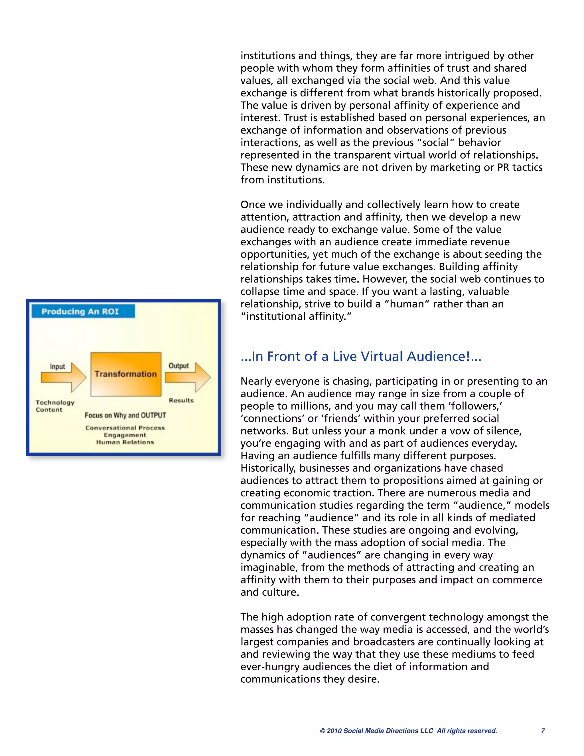 institutions and things, they are far more intrigued by other
people with whom they form afﬁnities of trust and shared
values, all exchanged via the social web. And this value
exchange is different from what brands historically proposed.
The value is driven by personal afﬁnity of experience and
interest. Trust is established based on personal experiences, an
exchange of information and observations of previous
interactions, as well as the previous “social” behavior
represented in the transparent virtual world of relationships.
These new dynamics are not driven by marketing or PR tactics
from institutions.

Once we individually and collectively learn how to create
attention, attraction and afﬁnity, then we develop a new
audience ready to exchange value. Some of the value
exchanges with an audience create immediate revenue
opportunities, yet much of the exchange is about seeding the
relationship for future value exchanges. Building afﬁnity
relationships takes time. However, the social web continues to
collapse time and space. If you want a lasting, valuable
relationship, strive to build a “human” rather than an
“institutional afﬁnity.”


...In Front of a Live Virtual Audience!...
Nearly everyone is chasing, participating in or presenting to an
audience. An audience may range in size from a couple of
people to millions, and you may call them ‘followers,’
‘connections’ or ‘friends’ within your preferred social
networks. But unless your a monk under a vow of silence,
you’re engaging with and as part of audiences everyday.
Having an audience fulﬁlls many different purposes.
Historically, businesses and organizations have chased
audiences to attract them to propositions aimed at gaining or
creating economic traction. There are numerous media and
communication studies regarding the term “audience,” models
for reaching “audience” and its role in all kinds of mediated
communication. These studies are ongoing and evolving,
especially with the mass adoption of social media. The
dynamics of “audiences” are changing in every way
imaginable, from the methods of attracting and creating an
afﬁnity with them to their purposes and impact on commerce
and culture.

The high adoption rate of convergent technology amongst the
masses has changed the way media is accessed, and the world’s
largest companies and broadcasters are continually looking at
and reviewing the way that they use these mediums to feed
ever-hungry audiences the diet of information and
communications they desire.



                © 2010 Social Media Directions LLC All rights reserved.
   7
 