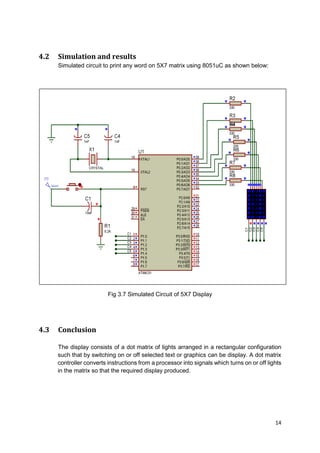 14
4.2 Simulation and results
Simulated circuit to print any word on 5X7 matrix using 8051uC as shown below:
Fig 3.7 Simulated Circuit of 5X7 Display
4.3 Conclusion
The display consists of a dot matrix of lights arranged in a rectangular configuration
such that by switching on or off selected text or graphics can be display. A dot matrix
controller converts instructions from a processor into signals which turns on or off lights
in the matrix so that the required display produced.
 
