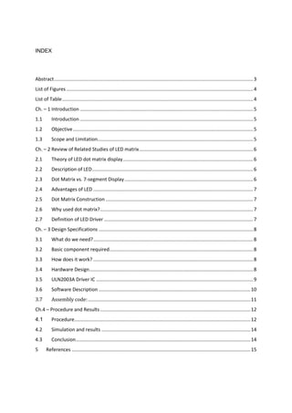 INDEX
Abstract...................................................................................................................................................3
List of Figures ..........................................................................................................................................4
List of Table.............................................................................................................................................4
Ch. – 1 Introduction ................................................................................................................................5
1.1 Introduction ................................................................................................................................5
1.2 Objective.....................................................................................................................................5
1.3 Scope and Limitation...................................................................................................................5
Ch. – 2 Review of Related Studies of LED matrix....................................................................................6
2.1 Theory of LED dot matrix display................................................................................................6
2.2 Description of LED.......................................................................................................................6
2.3 Dot Matrix vs. 7-segment Display...............................................................................................6
2.4 Advantages of LED ......................................................................................................................7
2.5 Dot Matrix Construction .............................................................................................................7
2.6 Why used dot matrix?.................................................................................................................7
2.7 Definition of LED Driver ..............................................................................................................7
Ch. – 3 Design Specifications ..................................................................................................................8
3.1 What do we need?......................................................................................................................8
3.2 Basic component required..........................................................................................................8
3.3 How does it work? ......................................................................................................................8
3.4 Hardware Design.........................................................................................................................8
3.5 ULN2003A Driver IC ....................................................................................................................9
3.6 Software Description ................................................................................................................10
3.7 Assembly code:........................................................................................................................11
Ch.4 – Procedure and Results...............................................................................................................12
4.1 Procedure..................................................................................................................................12
4.2 Simulation and results ..............................................................................................................14
4.3 Conclusion.................................................................................................................................14
5 References ....................................................................................................................................15
 