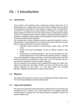 5
Ch. – 1 Introduction
1.1 Introduction
Visual impact is most effective mode of influencing human’s minds main aim of
advertisements etc. a display device serves this purpose. A display device is a device
for presentation of information for visual reception, acquired, stored, or transmitted in
various form. The display device is use to display the information on machines, clock,
railway departure indicator and many other devices require a simple display of limited
resolution. The display consist of a matrix of lights or mechanical indicator arranged in
rectangular configuration (other shapes are also possible) such that by switching on or
off the text or graphics can be displayed.
Our initial goal was to create a display that would be useful and interactive in order to
attract attention. In the development of our main goal, the modular LED array, we found
that we would be dealing with three major components,
 Integrated circuits consisting of microcontroller, resistor array, and LED
driver.
 Printed circuit board technologies, as well as software involved in their
design.
 Programming in assembly language to drive the microcontroller and scan
through individual row of LED’s with the data needed to produce a message.
For moving a message on display we design a A dot-matrix display contains 5x7 dots
(LED’s), the LED’s are connected like a matrix with 7 rows of 5 LED’s per each row
and a matrix is designed on a board to display characters.
LED dot matrices are very popular means of displaying information as it allows both
static and animated text and images. Perhaps, you have encountered them at gas
stations displaying the gas prices, or in the public places and alongside
highways, displaying advertisements on large dot matrix panels.
1.2 Objective
The objective of this study is to provide a way of displaying information electronically.
That could result to effectual information dissemination.
1.3 Scope and Limitation
This study is only intended to display information via alphanumeric and commonly used
characters like dot (.), comma (,), etc. which means that it is not capable of showing
animated figures or drawings since the inputs allowed are alphabets, numbers and
special characters only.
 