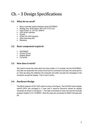 8
Ch. – 3 Design Specifications
3.1 What do we need?
 Micro controller based interface using ICAT89S51
 Display size: 8x34 pixels, (26.5.cm) x (5.5.cm)
 Input Power: 8 -12V DC, 500mA
 LED driver interface
 Crystal
 Power-On LED indicator
 Data receiving LED
 Resistors
3.2 Basic component required
 ICAT89S51
 Control Circuit
 Display Board
 Computer
3.3 How does it work?
We need to dump the code which we have written in C compiler into the ICAT89S51,
and later we assemble the control circuit and fix connectors and also the serial port to
pc. Now we setup the software into computer and when we type the messages in the
computer we get the display. This is how it works.
3.4 Hardware Design
:
The Block diagram of 5x7 LED matrix is show in the figure. The 5x7LED matrix display
with35 LED’s are arranged in 7 rows and 5 columns Structure named as display
character as shown in the figure 1. The data is provided to rows and columns through
program loaded in IC1 AT89S51. Now the rows are connected to 89S51 through port
p0.
 