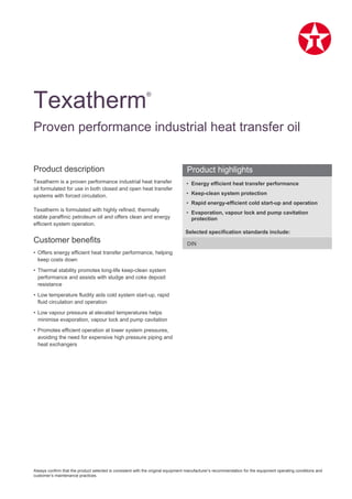 Always confirm that the product selected is consistent with the original equipment manufacturer’s recommendation for the equipment operating conditions and
customer’s maintenance practices.
Product description
Texatherm is a proven performance industrial heat transfer
oil formulated for use in both closed and open heat transfer
systems with forced circulation.
Texatherm is formulated with highly refined, thermally
stable paraffinic petroleum oil and offers clean and energy
efficient system operation.
Customer benefits
• Offers energy efficient heat transfer performance, helping
keep costs down
• Thermal stability promotes long-life keep-clean system
performance and assists with sludge and coke deposit
resistance
• Low temperature fluidity aids cold system start-up, rapid
fluid circulation and operation
• Low vapour pressure at elevated temperatures helps
minimise evaporation, vapour lock and pump cavitation
• Promotes efficient operation at lower system pressures,
avoiding the need for expensive high pressure piping and
heat exchangers
• Energy efficient heat transfer performance
• Keep-clean system protection
• Rapid energy-efficient cold start-up and operation
• Evaporation, vapour lock and pump cavitation
protection
Selected specification standards include:
DIN
Texatherm®
Proven performance industrial heat transfer oil
Product highlights
 