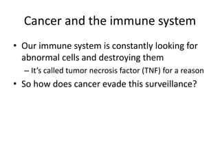 Cancer and the immune system
• Our immune system is constantly looking for
abnormal cells and destroying them
– It’s called tumor necrosis factor (TNF) for a reason
• So how does cancer evade this surveillance?
 
